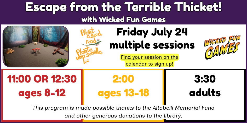 Escape the terrible thicket with wicked fun games. Friday July 24, multiple sessions for different ages. ages 8-12 at 11 or 12:30. Teens at 2. Adults at 3:30. This program is made possible thanks to the Altobelli Memorial Fund and other generous donations to the library.
